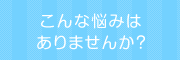 こんな悩みはありませんか？